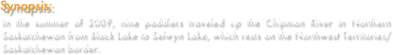 Synopsis:
In the summer of 2009, nine paddlers traveled up the Chipman River in Northern Saskatchewan from Black Lake to Selwyn Lake, which rests on the Northwest Territories/Saskatchewan border.